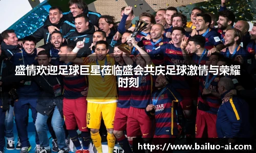 盛情欢迎足球巨星莅临盛会共庆足球激情与荣耀时刻